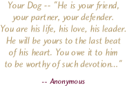 Your Dog -- He is your friend, your partner, your defender. You are his life, his love, his leader. He will be yours to the last beat of his hear. You owe it to him to be worthy of such devotion... by Anonymous